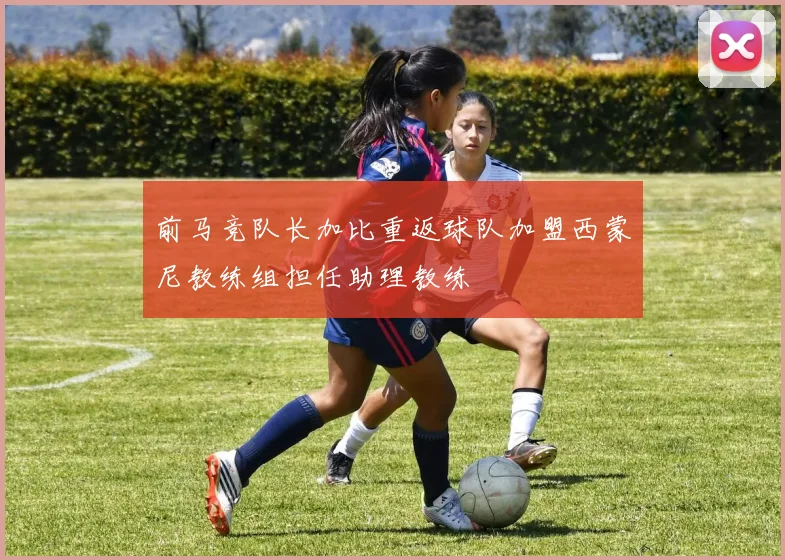 前马竞队长加比重返球队加盟西蒙尼教练组担任助理教练