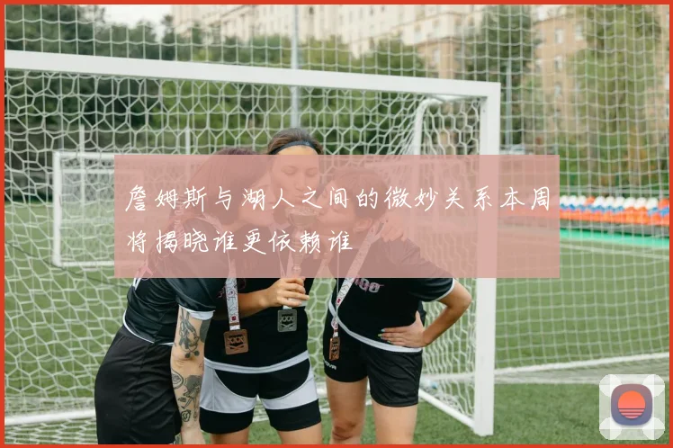 詹姆斯与湖人之间的微妙关系本周将揭晓谁更依赖谁