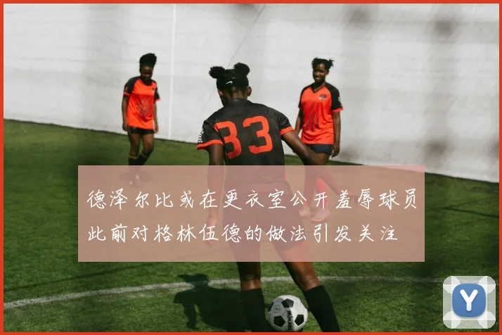 德泽尔比或在更衣室公开羞辱球员此前对格林伍德的做法引发关注