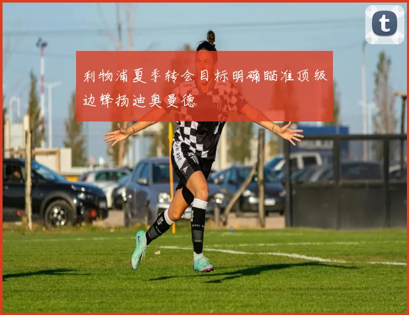利物浦夏季转会目标明确瞄准顶级边锋扬迪奥曼德