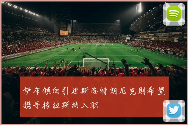 伊布倾向引进斯洛特朗尼克则希望携手格拉斯纳入职