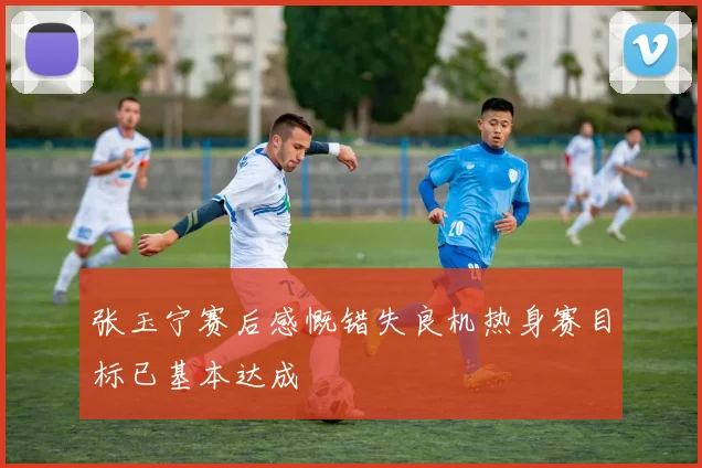 张玉宁赛后感慨错失良机热身赛目标已基本达成
