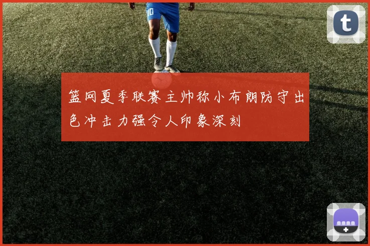 篮网夏季联赛主帅称小布朗防守出色冲击力强令人印象深刻