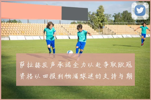 萨拉赫发声承诺全力以赴争取欧冠资格以回报利物浦球迷的支持与期待