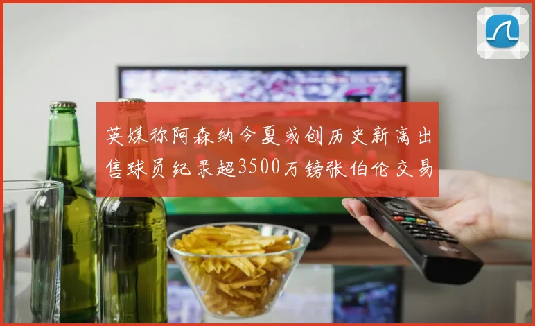 英媒称阿森纳今夏或创历史新高出售球员纪录超3500万镑张伯伦交易