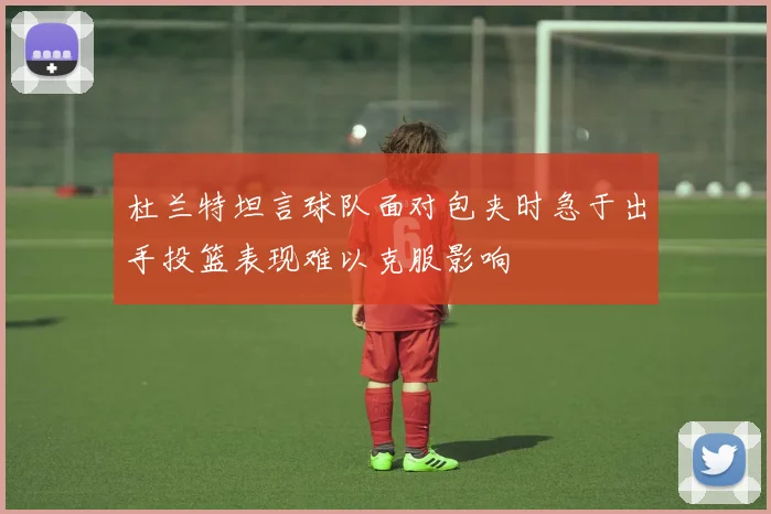 杜兰特坦言球队面对包夹时急于出手投篮表现难以克服影响