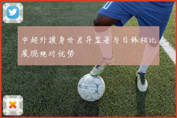 中超外援身价差异显著与日韩相比展现绝对优势