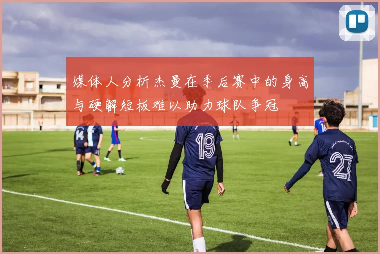 媒体人分析杰曼在季后赛中的身高与硬解短板难以助力球队争冠
