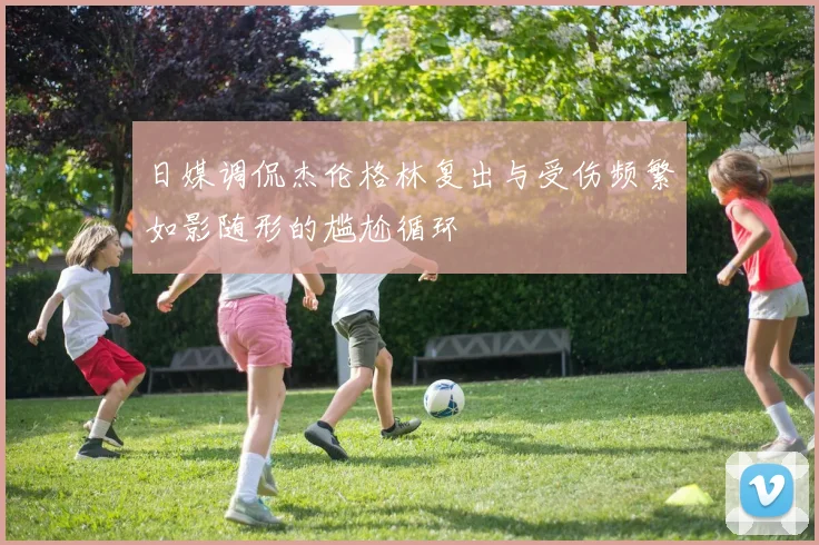 日媒调侃杰伦格林复出与受伤频繁如影随形的尴尬循环