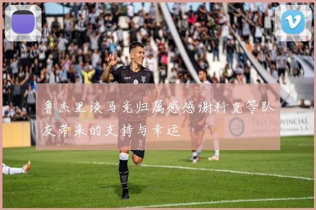 鲁杰里谈马竞归属感感谢科克等队友带来的支持与幸运